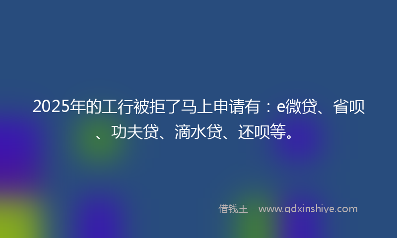 2025年的工行被拒了马上申请有：e微贷、省呗、功夫贷、滴水贷、还呗等。