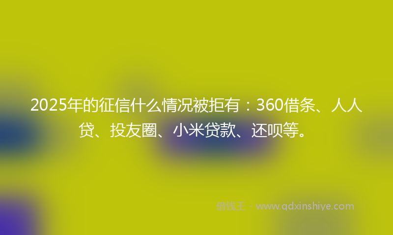 2025年的征信什么情况被拒有：360借条、人人贷、投友圈、小米贷款、还呗等。