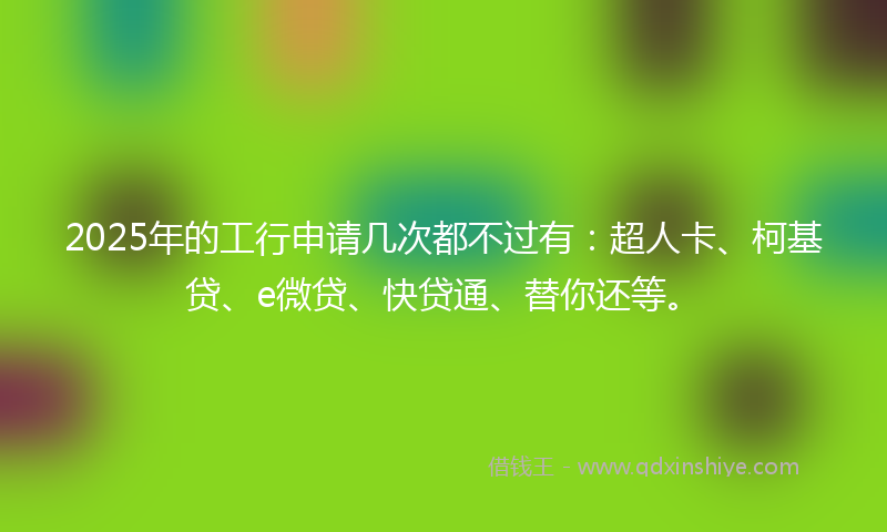 2025年的工行申请几次都不过有：超人卡、柯基贷、e微贷、快贷通、替你还等。