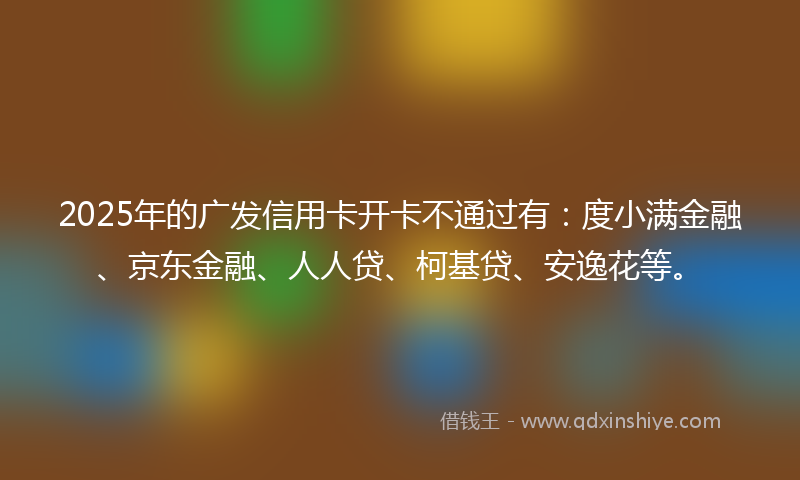 2025年的广发信用卡开卡不通过有：度小满金融、京东金融、人人贷、柯基贷、安逸花等。