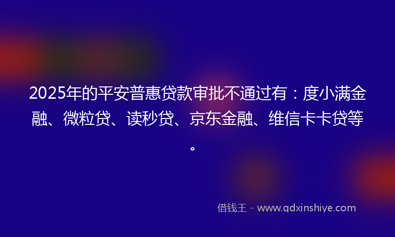 2025年的平安普惠贷款审批不通过有：度小满金融、微粒贷、读秒贷、京东金融、维信卡卡贷等。