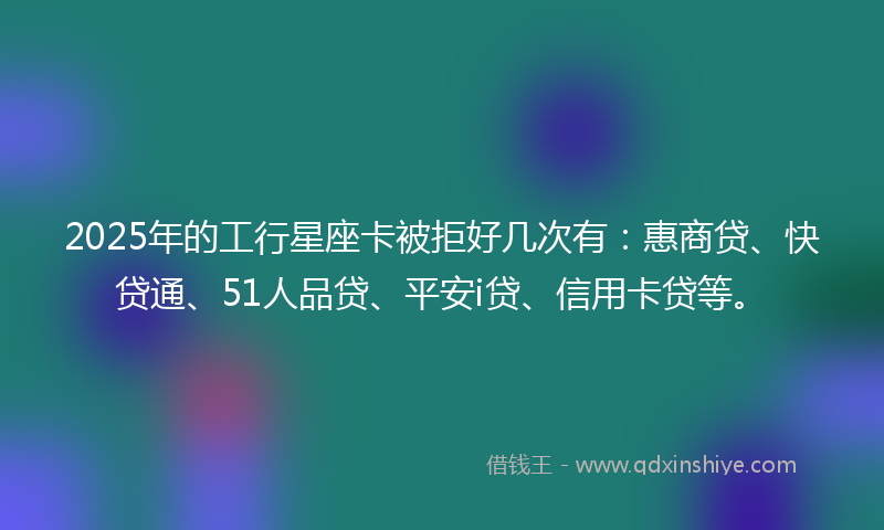 2025年的工行星座卡被拒好几次有：惠商贷、快贷通、51人品贷、平安i贷、信用卡贷等。