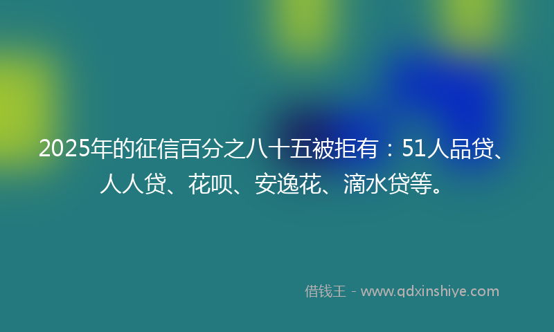 2025年的征信百分之八十五被拒有：51人品贷、人人贷、花呗、安逸花、滴水贷等。