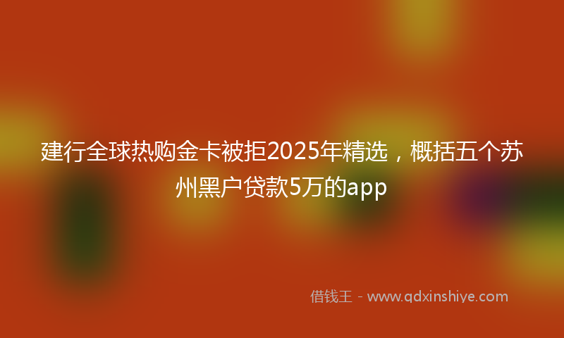 建行全球热购金卡被拒2025年精选，概括五个苏州黑户贷款5万的app