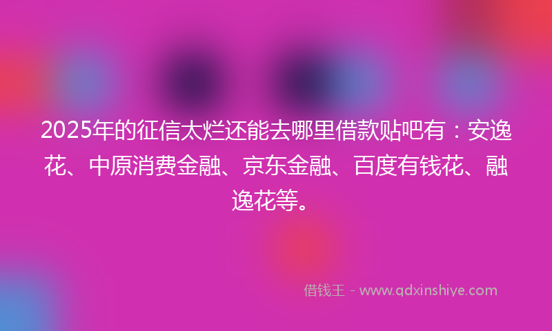 2025年的征信太烂还能去哪里借款贴吧有：安逸花、中原消费金融、京东金融、百度有钱花、融逸花等。