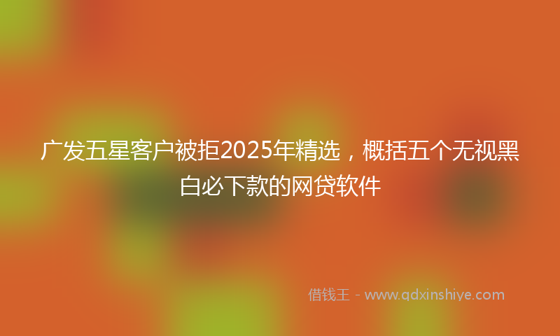 广发五星客户被拒2025年精选，概括五个无视黑白必下款的网贷软件