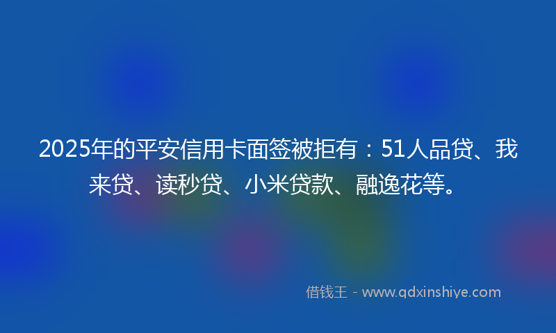 2025年的平安信用卡面签被拒有：51人品贷、我来贷、读秒贷、小米贷款、融逸花等。