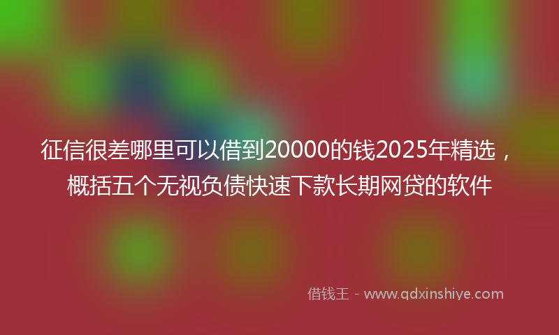 征信很差哪里可以借到20000的钱2025年精选，概括五个无视负债快速下款长期网贷的软件