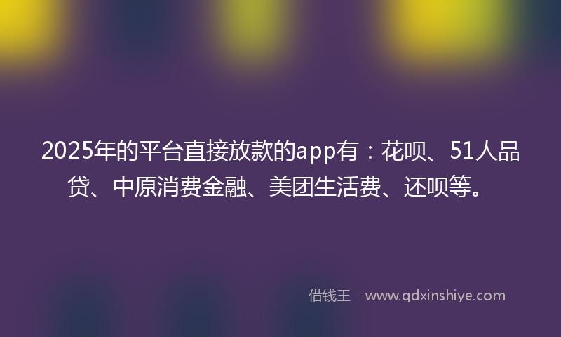 2025年的平台直接放款的app有：花呗、51人品贷、中原消费金融、美团生活费、还呗等。