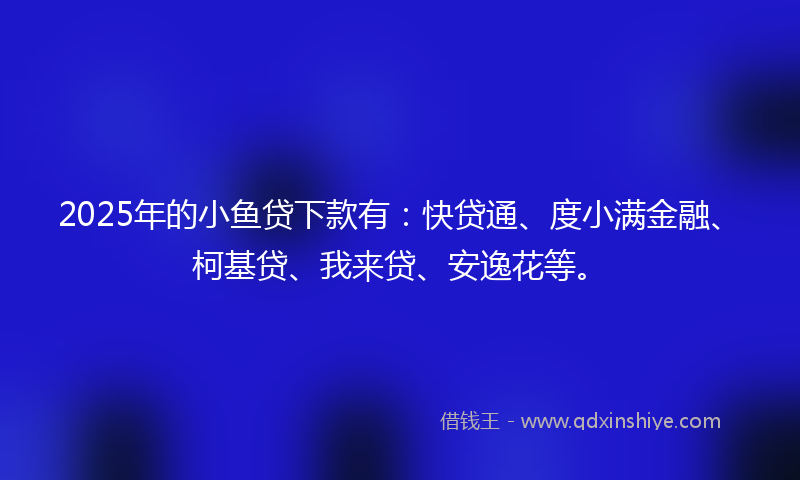 2025年的小鱼贷下款有：快贷通、度小满金融、柯基贷、我来贷、安逸花等。
