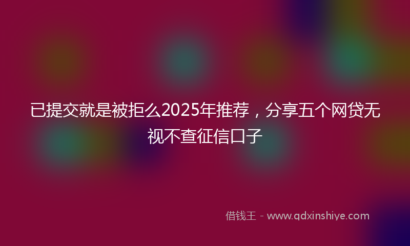已提交就是被拒么2025年推荐，分享五个网贷无视不查征信口子