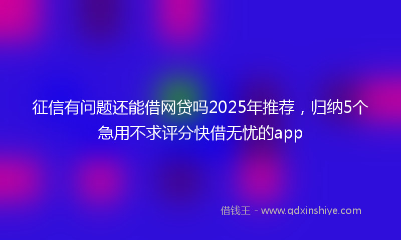 征信有问题还能借网贷吗2025年推荐，归纳5个急用不求评分快借无忧的app