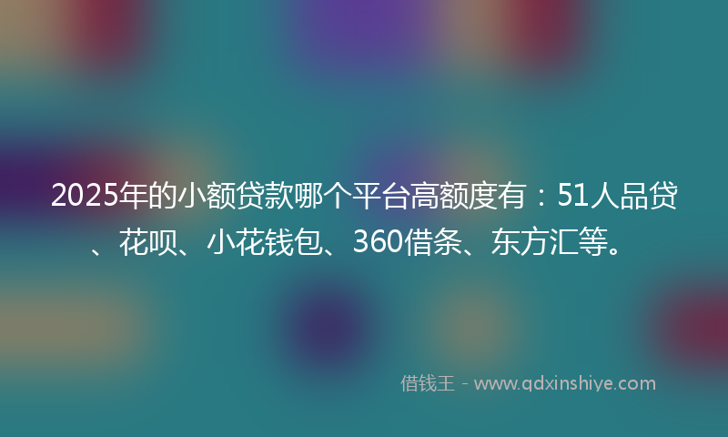 2025年的小额贷款哪个平台高额度有：51人品贷、花呗、小花钱包、360借条、东方汇等。