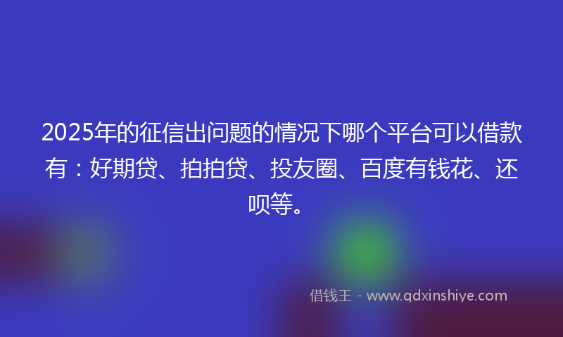 2025年的征信出问题的情况下哪个平台可以借款有：好期贷、拍拍贷、投友圈、百度有钱花、还呗等。