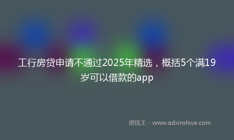 工行房贷申请不通过2025年精选，概括5个满19岁可以借款的app