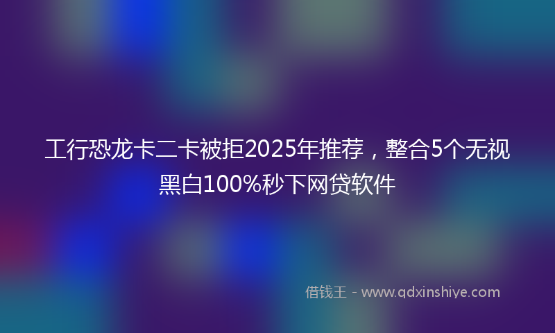 工行恐龙卡二卡被拒2025年推荐，整合5个无视黑白100%秒下网贷软件