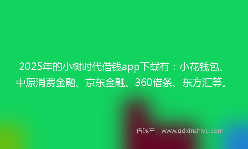 2025年的小树时代借钱app下载有：小花钱包、中原消费金融、京东金融、360借条、东方汇等。