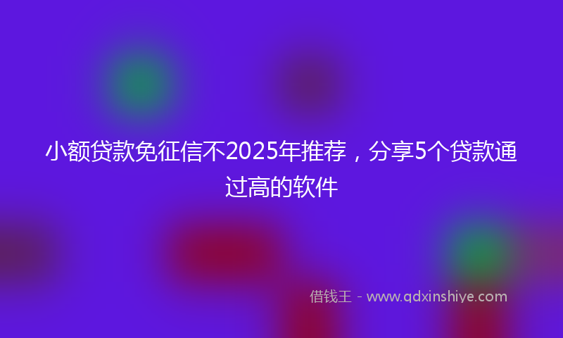 小额贷款免征信不2025年推荐，分享5个贷款通过高的软件