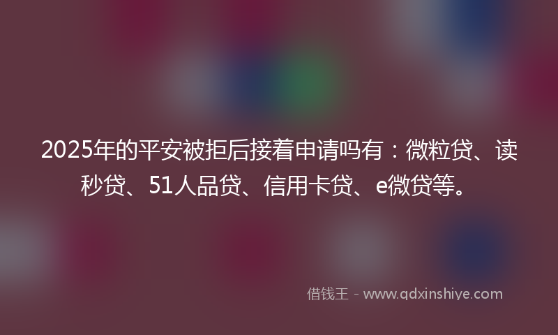 2025年的平安被拒后接着申请吗有：微粒贷、读秒贷、51人品贷、信用卡贷、e微贷等。