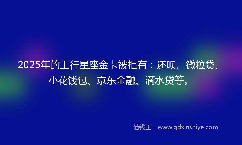2025年的工行星座金卡被拒有：还呗、微粒贷、小花钱包、京东金融、滴水贷等。