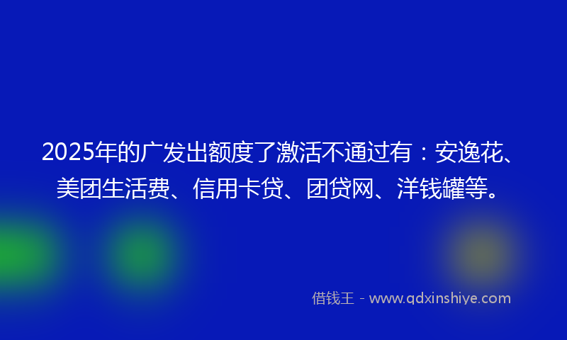 2025年的广发出额度了激活不通过有：安逸花、美团生活费、信用卡贷、团贷网、洋钱罐等。