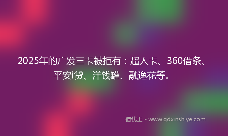 2025年的广发三卡被拒有：超人卡、360借条、平安i贷、洋钱罐、融逸花等。