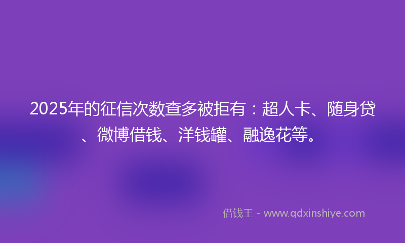 2025年的征信次数查多被拒有：超人卡、随身贷、微博借钱、洋钱罐、融逸花等。