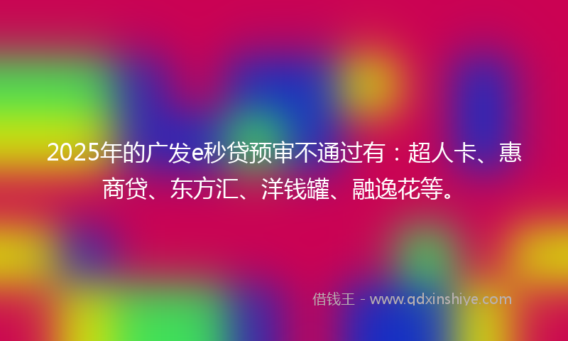 2025年的广发e秒贷预审不通过有：超人卡、惠商贷、东方汇、洋钱罐、融逸花等。