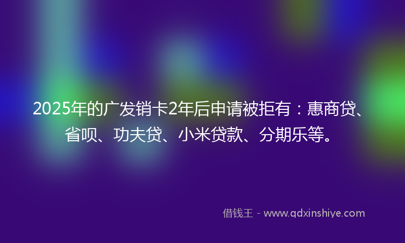 2025年的广发销卡2年后申请被拒有：惠商贷、省呗、功夫贷、小米贷款、分期乐等。