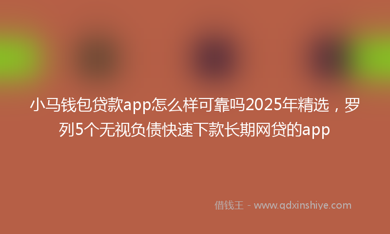 小马钱包贷款app怎么样可靠吗2025年精选，罗列5个无视负债快速下款长期网贷的app