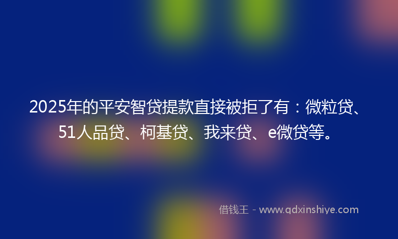 2025年的平安智贷提款直接被拒了有：微粒贷、51人品贷、柯基贷、我来贷、e微贷等。