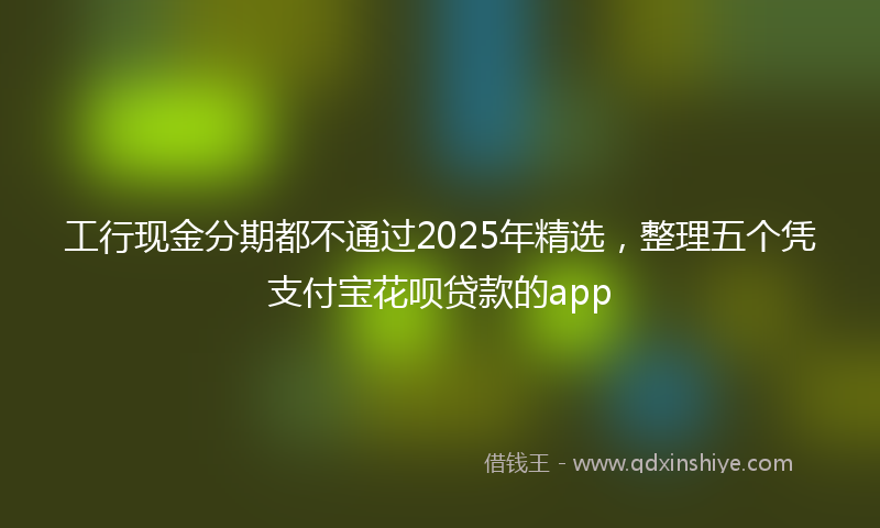 工行现金分期都不通过2025年精选，整理五个凭支付宝花呗贷款的app