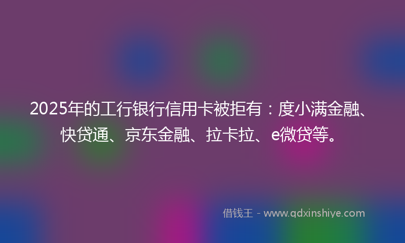 2025年的工行银行信用卡被拒有：度小满金融、快贷通、京东金融、拉卡拉、e微贷等。