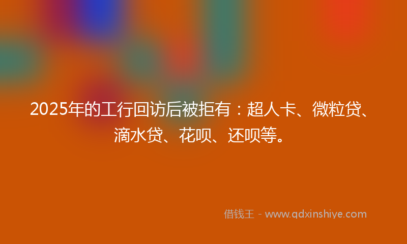 2025年的工行回访后被拒有：超人卡、微粒贷、滴水贷、花呗、还呗等。