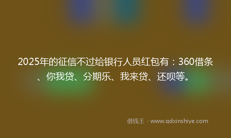 2025年的征信不过给银行人员红包有：360借条、你我贷、分期乐、我来贷、还呗等。