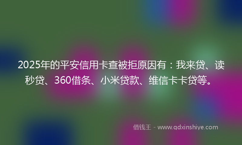 2025年的平安信用卡查被拒原因有：我来贷、读秒贷、360借条、小米贷款、维信卡卡贷等。