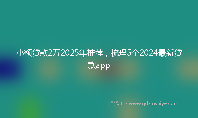 小额贷款2万2025年推荐，梳理5个2024最新贷款app