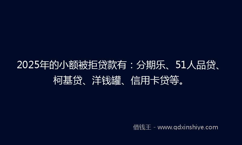 2025年的小额被拒贷款有：分期乐、51人品贷、柯基贷、洋钱罐、信用卡贷等。