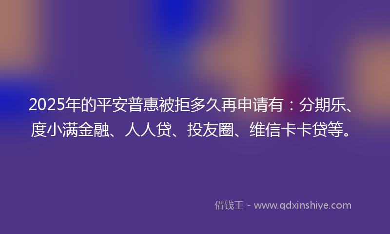 2025年的平安普惠被拒多久再申请有：分期乐、度小满金融、人人贷、投友圈、维信卡卡贷等。