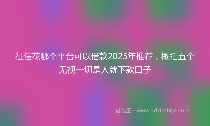 征信花哪个平台可以借款2025年推荐，概括五个无视一切是人就下款口子
