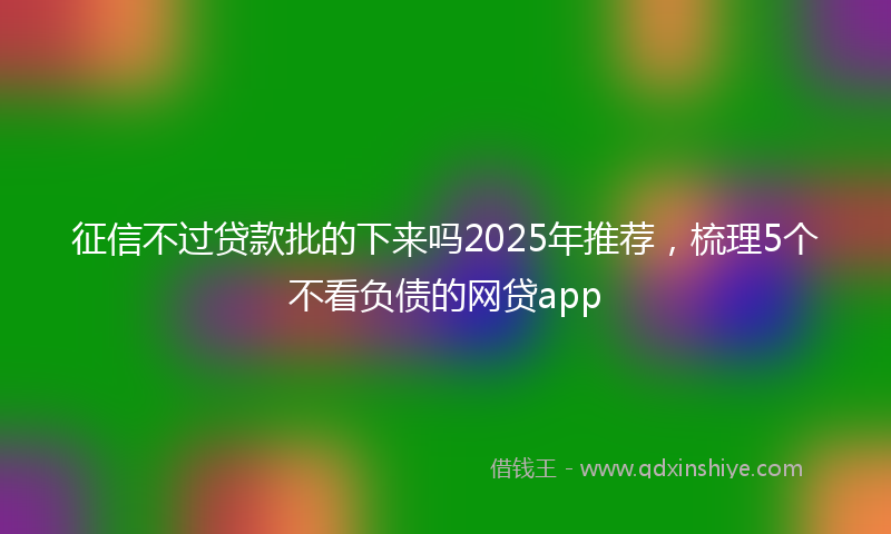 征信不过贷款批的下来吗2025年推荐，梳理5个不看负债的网贷app