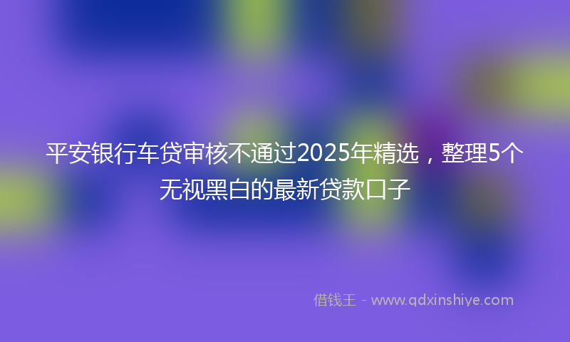 平安银行车贷审核不通过2025年精选，整理5个无视黑白的最新贷款口子