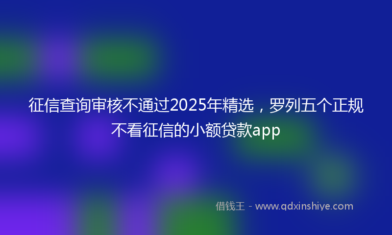 征信查询审核不通过2025年精选，罗列五个正规不看征信的小额贷款app