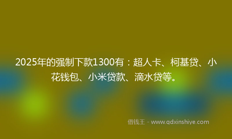 2025年的强制下款1300有：超人卡、柯基贷、小花钱包、小米贷款、滴水贷等。