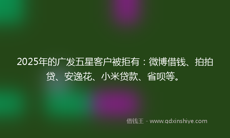 2025年的广发五星客户被拒有：微博借钱、拍拍贷、安逸花、小米贷款、省呗等。