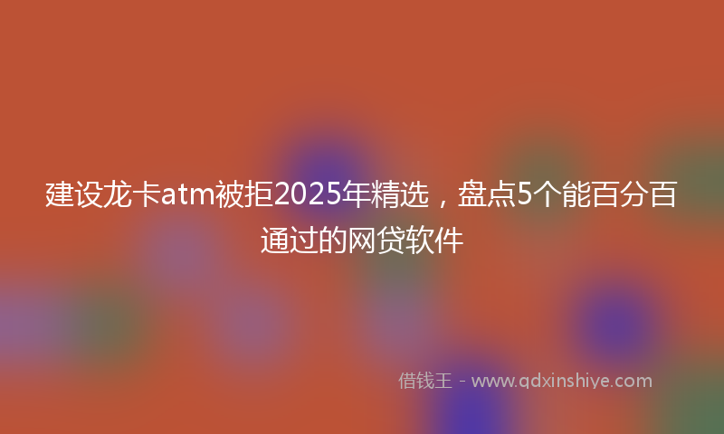 建设龙卡atm被拒2025年精选，盘点5个能百分百通过的网贷软件