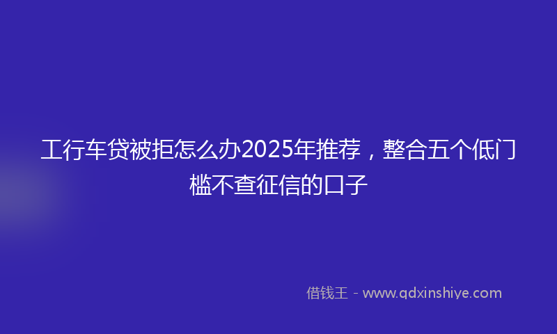 工行车贷被拒怎么办2025年推荐，整合五个低门槛不查征信的口子