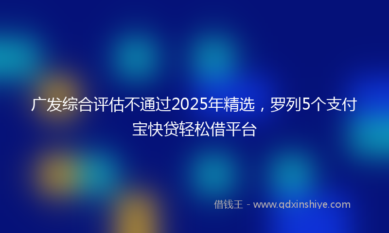 广发综合评估不通过2025年精选，罗列5个支付宝快贷轻松借平台