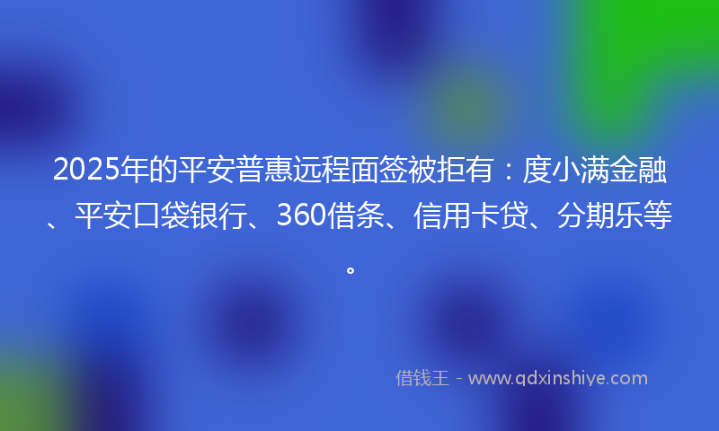 2025年的平安普惠远程面签被拒有：度小满金融、平安口袋银行、360借条、信用卡贷、分期乐等。