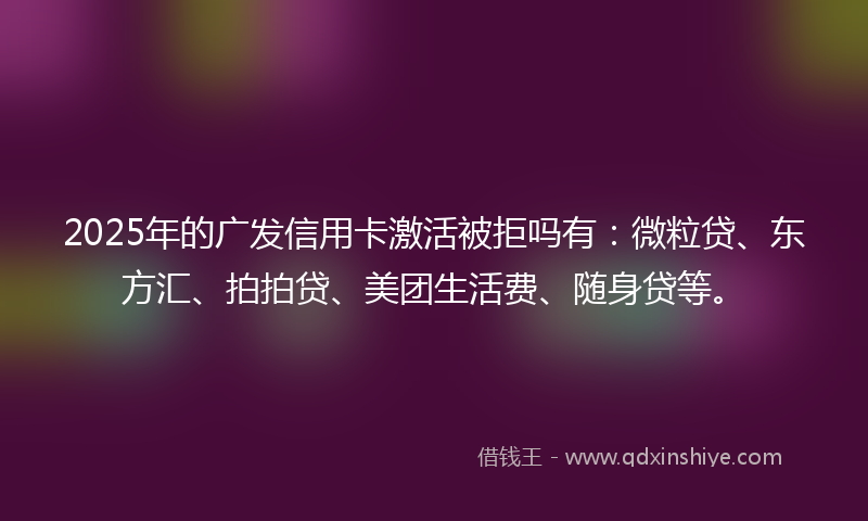 2025年的广发信用卡激活被拒吗有：微粒贷、东方汇、拍拍贷、美团生活费、随身贷等。